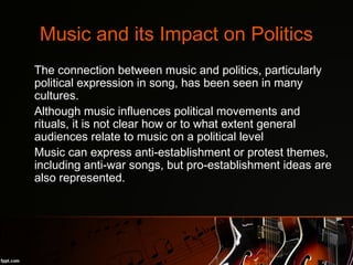 Music and its Impact on Politics
•
The connection between music and politics, particularly
political expression in song, has been seen in many
cultures.
•
Although music influences political movements and
rituals, it is not clear how or to what extent general
audiences relate to music on a political level
•
Music can express anti-establishment or protest themes,
including anti-war songs, but pro-establishment ideas are
also represented.
 