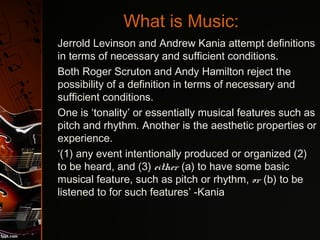 What is Music:
•
Jerrold Levinson and Andrew Kania attempt definitions
in terms of necessary and sufficient conditions.
•
Both Roger Scruton and Andy Hamilton reject the
possibility of a definition in terms of necessary and
sufficient conditions.
•
One is ‘tonality’ or essentially musical features such as
pitch and rhythm. Another is the aesthetic properties or
experience.
•
‘(1) any event intentionally produced or organized (2)
to be heard, and (3) either (a) to have some basic
musical feature, such as pitch or rhythm, or (b) to be
listened to for such features’ -Kania
 