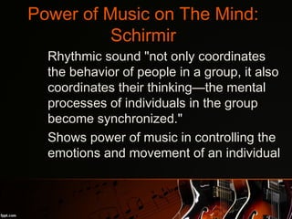 Power of Music on The Mind:
Schirmir
•
Rhythmic sound "not only coordinates
the behavior of people in a group, it also
coordinates their thinking—the mental
processes of individuals in the group
become synchronized."
•
Shows power of music in controlling the
emotions and movement of an individual
 