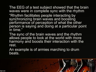 •
The EEG of a test subject showed that the brain
waves were in complete sync with the rhythm
•
“Rhythm facilitates people interacting by
synchronizing brain waves and boosting
performance of perception of what the other
person is saying and doing at a particular point
in time.” 
•
The sync of the brain waves and the rhythm
allows people to look at the world with more
harmony and boosts their interaction with the
rest.
•
An example is of armies marching to drum
beats.
 