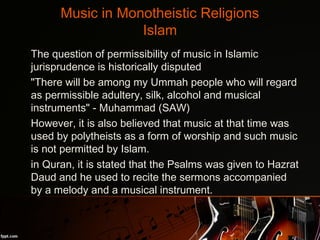 Music in Monotheistic Religions
Islam
•
The question of permissibility of music in Islamic
jurisprudence is historically disputed
•
"There will be among my Ummah people who will regard
as permissible adultery, silk, alcohol and musical
instruments" - Muhammad (SAW)
•
However, it is also believed that music at that time was
used by polytheists as a form of worship and such music
is not permitted by Islam.
•
in Quran, it is stated that the Psalms was given to Hazrat
Daud and he used to recite the sermons accompanied
by a melody and a musical instrument.
 