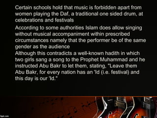 •
Certain schools hold that music is forbidden apart from
women playing the Daf, a traditional one sided drum, at
celebrations and festivals
•
According to some authorities Islam does allow singing
without musical accompaniment within prescribed
circumstances namely that the performer be of the same
gender as the audience
•
Although this contradicts a well-known hadith in which
two girls sang a song to the Prophet Muhammad and he
instructed Abu Bakr to let them, stating, "Leave them
Abu Bakr, for every nation has an 'Id (i.e. festival) and
this day is our 'Id.".
 