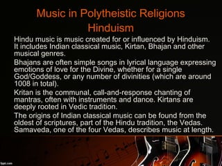 Music in Polytheistic Religions
Hinduism
•
Hindu music is music created for or influenced by Hinduism.
It includes Indian classical music, Kirtan, Bhajan and other
musical genres.
•
Bhajans are often simple songs in lyrical language expressing
emotions of love for the Divine, whether for a single
God/Goddess, or any number of divinities (which are around
1008 in total).
•
Kritan is the communal, call-and-response chanting of
mantras, often with instruments and dance. Kirtans are
deeply rooted in Vedic tradition.
•
The origins of Indian classical music can be found from the
oldest of scriptures, part of the Hindu tradition, the Vedas.
Samaveda, one of the four Vedas, describes music at length.
 