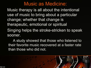 Music as Medicine:
•
Music therapy is all about the intentional
use of music to bring about a particular
change; whether that change is
therapeutic, emotional or spiritual
•
Singing helps the stroke-stricken to speak
sooner.
–
A study showed that those who listened to
their favorite music recovered at a faster rate
than those who did not.
 