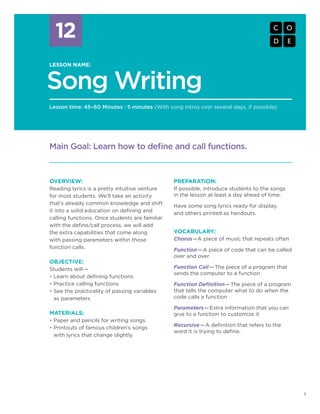 12
1
LESSON 12: SONG WRITING
Song Writing
LESSON NAME:
Lesson time: 45–60 Minutes : 5 minutes (With song intros over several days, if possible)
12
OVERVIEW:
Reading lyrics is a pretty intuitive venture
for most students. We’ll take an activity
that’s already common knowledge and shift
it into a solid education on defining and
calling functions. Once students are familiar
with the define/call process, we will add
the extra capabilities that come along
with passing parameters within those
function calls.
OBJECTIVE:
Students will —
•	Learn about defining functions
•	Practice calling functions
•	See the practicality of passing variables
as parameters
MATERIALS:
•	Paper and pencils for writing songs
•	Printouts of famous children’s songs
with lyrics that change slightly
Main Goal: Learn how to define and call functions.
PREPARATION:
If possible, introduce students to the songs
in the lesson at least a day ahead of time.
Have some song lyrics ready for display,
and others printed as handouts.
VOCABULARY:
Chorus—A piece of music that repeats often
Function—A piece of code that can be called
over and over
Function Call— The piece of a program that
sends the computer to a function
Function Definition—The piece of a program
that tells the computer what to do when the
code calls a function
Parameters—Extra information that you can
give to a function to customize it
Recursive—A definition that refers to the
word it is trying to define.
 