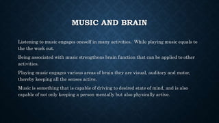 MUSIC AND BRAIN
Listening to music engages oneself in many activities. While playing music equals to
the the work out.
Being associated with music strengthens brain function that can be applied to other
activities.
Playing music engages various areas of brain they are visual, auditory and motor,
thereby keeping all the senses active.
Music is something that is capable of driving to desired state of mind, and is also
capable of not only keeping a person mentally but also physically active.
 