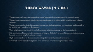 THETA WAVES ( 4-7 HZ )
• Theta waves are known as ‘suggestible waves’ because of their prevalence in hypnotic state.
• Theta waves are commonly found when one daydreams or is asleep which exhibits more relaxed
mindset.
• Theta waves are also linked to us experiencing and feeling deep and raw emotions, and to much of
its activity may also lead to depression.
• They help improve our creativity, wholeness and intuition, making us feel more natural.
• It is also involved in restorative sleep and as long as theta isn’t produced in excess during working
hours it is a very helpful brainwave range.
• High levels may lead to depressive stress impulsive activity or inattentiveness.
• Low levels shows anxiety symptoms, poor emotional awareness, higher stress levels.
 