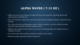 ALPHA WAVES ( 7-13 HZ )
• Alpha waves are the frequency bridge between our conscious thinking (beta) and
subconscious mind (theta).
• They are known to help calm you down and promote feelings of deeper relaxation and
content.
• In a state of stress a phenomenon called ‘alpha blocking’ can occur which involves
excessive beta activity and little alpha activity.
• High levels of alpha waves leads to too much of daydreaming over-relaxed state or
inability to focus.
• Low levels may show anxiety symptoms, higher stress levels.
• Optimal range experiences ideal relaxation.
 