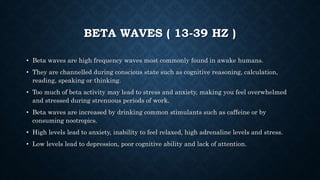 BETA WAVES ( 13-39 HZ )
• Beta waves are high frequency waves most commonly found in awake humans.
• They are channelled during conscious state such as cognitive reasoning, calculation,
reading, speaking or thinking.
• Too much of beta activity may lead to stress and anxiety, making you feel overwhelmed
and stressed during strenuous periods of work.
• Beta waves are increased by drinking common stimulants such as caffeine or by
consuming nootropics.
• High levels lead to anxiety, inability to feel relaxed, high adrenaline levels and stress.
• Low levels lead to depression, poor cognitive ability and lack of attention.
 