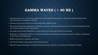 GAMMA WAVES ( > 40 HZ )
• Gamma waves are a more recent discovery in the field of neuroscience, thus the understanding of hoe
they function is constantly evolving.
• Gamma waves are involved in processing more complex tasks.
• They are found to be important for learning, memory and processing and they are used as binding tool for
our senses to process new information.
• In people with mental disabilities, much lower level of gamma activity is recorded.
• Recently it is found that there is a strong link between meditation and gamma waves, which is attributed
to the state of completeness.
• High levels leads to anxiety and stress.
• Low levels leads to depression and learning issues.
• Optimal range advantages in information processing, cognition, learning and binding of senses.
 