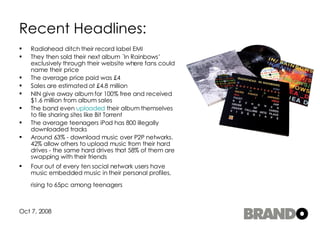 Recent Headlines: Radiohead ditch their record label EMI They then sold their next album ´In Rainbows’ exclusively through their website where fans could name their price The average price paid was £4 Sales are estimated at £4.8 million NIN give away album for 100% free and received $1.6 million from album sales  The band even  uploaded  their album themselves to file sharing sites like Bit Torrent  The average teenagers iPod has 800 illegally downloaded tracks Around 63% - download music over P2P networks. 42% allow others to upload music from their hard drives - the same hard drives that 58% of them are swapping with their friends  Four out of every ten social network users have music embedded music in their personal profiles, rising to 65pc among teenagers   