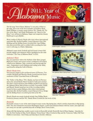 2011: Year of
Music
The hit song “Sweet Home Alabama” is not only a tribute to
the state, but is one of the best examples of Southern Rock.
Hank Williams, a country music pioneer, W.C. Handy, the “Fa-
ther of the Blues” and Dinah Washington, the “Queen of the
Blues” were all born in Alabama. Singer and songwriter Jimmy
Buffett grew up in Mobile.
Music studios in Muscle Shoals offer tours where international
superstars like Aretha Franklin, Lynyrd Skynyrd, Cher, Otis
Redding and the Rolling Stones recorded hits. Sam Phillips,
who discovered Elvis and is credited with recording the first
rock ‘n roll song, is a Native Alabamian.
Alabama’s many music festivals and local music venues that
provide nightly entertainment will be spotlighted as the state
celebrates “The Year of Alabama Music” in 2011.
Alabama’s Music
You can experience where the rhythms of the blues, gospel,
R&B and country and western music combined to form Rock
‘n Roll across Alabama. Take a musical road trip through the
state – beginning in north Alabama and ending at the white,
sand beaches along the Gulf of Mexico.
Muscle Shoals Area
Your journey begins in the northwest towns of Florence, Tus-
cumbia, Sheffield and Muscles Shoals, located just two hours
southeast of Elvis’ Graceland home in Memphis.
The “Father of the Blues,” W.C. Handy, was born in Florence
where the annual Handy Music Festival is held each summer.
The Elvis contract between Sam Phillips and RCA is located in
the Alabama Music Hall of Fame in nearby Tuscumbia. FAME
and Muscle Shoals Sound are two of the recording studios
located in these quaint Alabama cities where international
superstars like Aretha Franklin, Lynyrd Skynyrd, Percy Sledge
and the Rolling Stones recorded great hits in the 60s.
Muscle Shoals area music festivals include Sam Phillips Music
Festival in January and the W.C. Handy Music Festival the last week of July.
Huntsville
Huntsville is home to one of the state’s largest music events, Big Spring Jam, which is held in September in Big Spring
Park. The city’s downtown area hosts Washington Square, a mini entertainment district with live music. Just eight min-
utes away you can take a gondola boat ride at Bridge Street Town Centre.
Along with Big Spring Jam, smaller music events in Huntsville include Huntsville Sacred Harp Singing – Saturday be-
fore the First Sunday in May, North Alabama “Down Home” Blues Festival in May and the Tennessee Valley Old Time
Fiddlers Convention – first Friday and Saturday in October (Athens).
FAME Studios - Florence
The Alabama Music Hall of Fame - Muscle Shoals area
Bama Jam - Enterprise
 