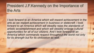 President J.F.Kennedy on the Importance of
the Arts
I look forward to an America which will reward achievement in the
arts as we reward achievement in business or statecraft. I look
forward to an America which will steadily raise the standards of
artistic accomplishment and which will steadily enlarge cultural
opportunities for all of our citizens. And I look forward to an
America which commands respect throughout the world not only
for its strength but for its civilization as well.
 