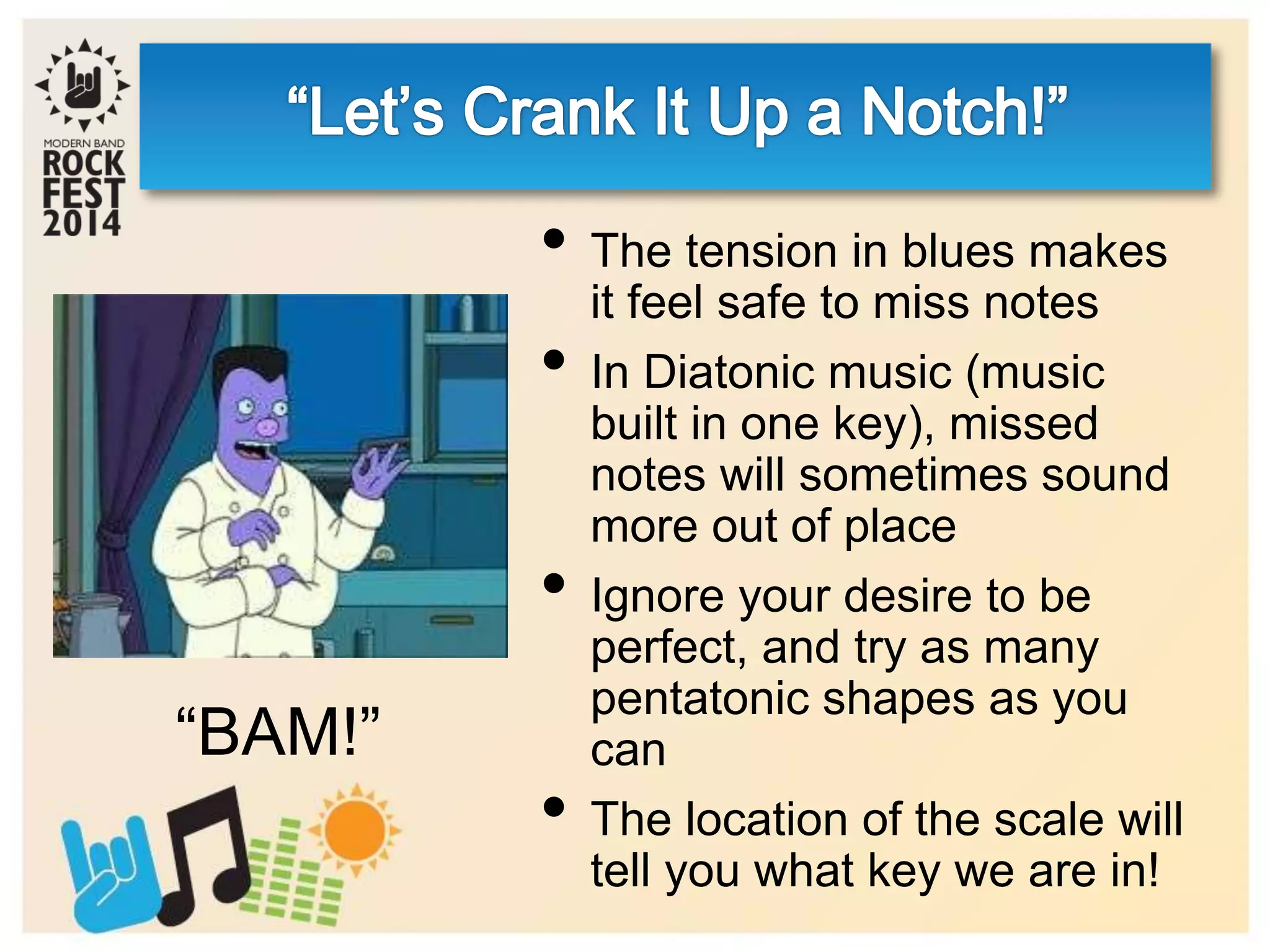 • The tension in blues makes
it feel safe to miss notes
• In Diatonic music (music
built in one key), missed
notes will sometimes sound
more out of place
• Ignore your desire to be
perfect, and try as many
pentatonic shapes as you
can
• The location of the scale will
tell you what key we are in!
“BAM!”
 