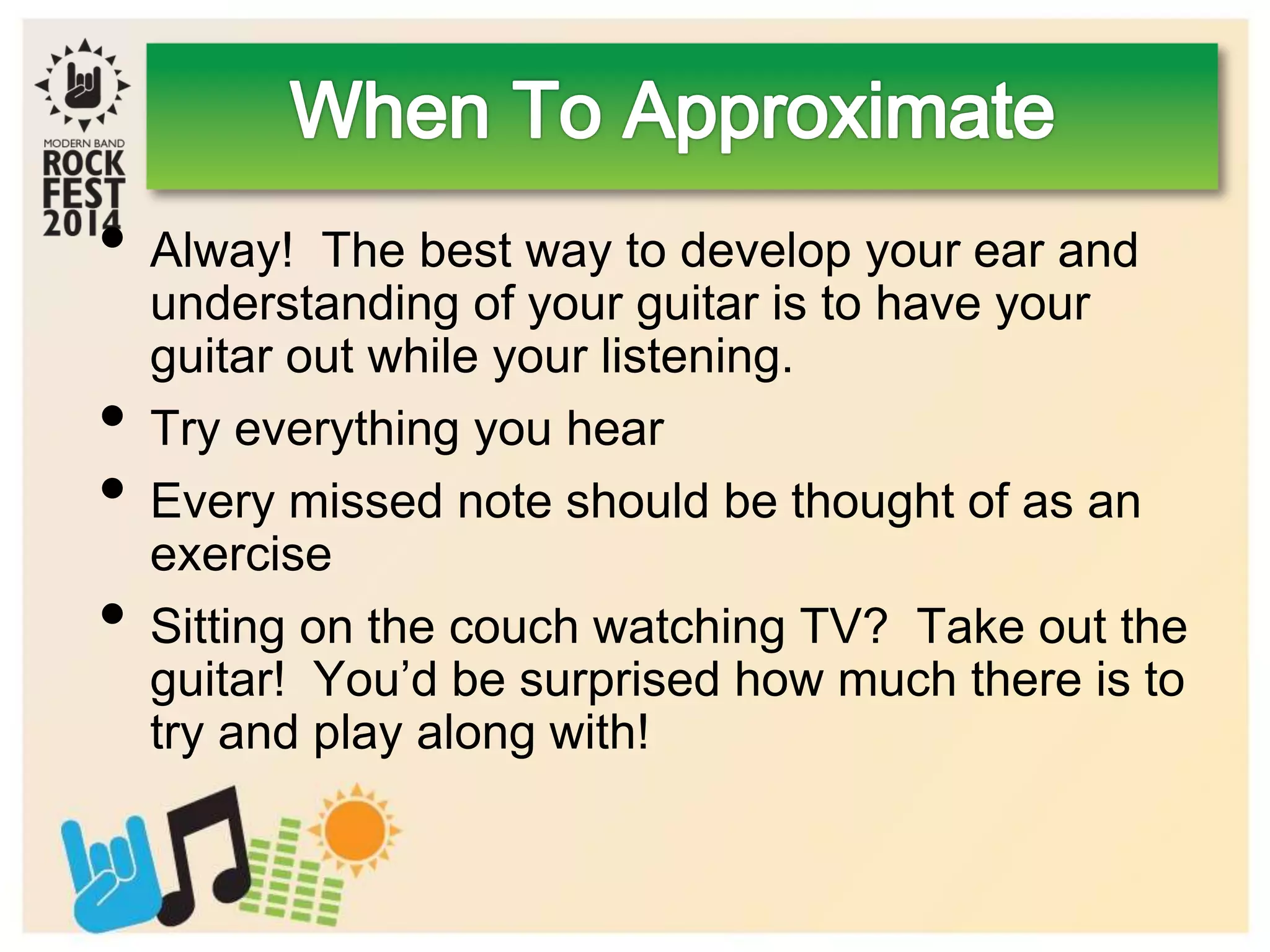 • Alway! The best way to develop your ear and
understanding of your guitar is to have your
guitar out while your listening.
• Try everything you hear
• Every missed note should be thought of as an
exercise
• Sitting on the couch watching TV? Take out the
guitar! You’d be surprised how much there is to
try and play along with!
 