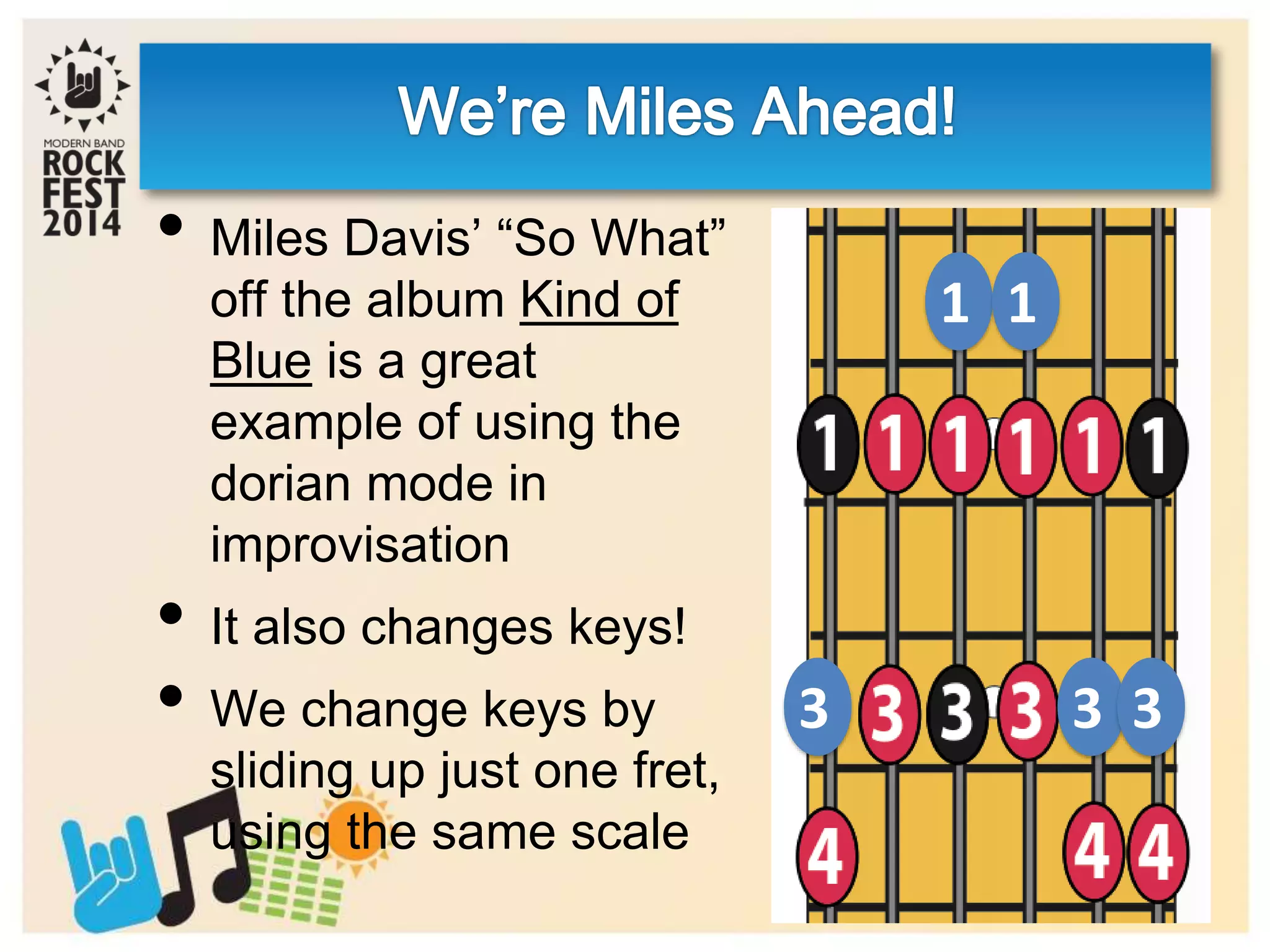 1
3 3
1
3
• Miles Davis’ “So What”
off the album Kind of
Blue is a great
example of using the
dorian mode in
improvisation
• It also changes keys!
• We change keys by
sliding up just one fret,
using the same scale
 