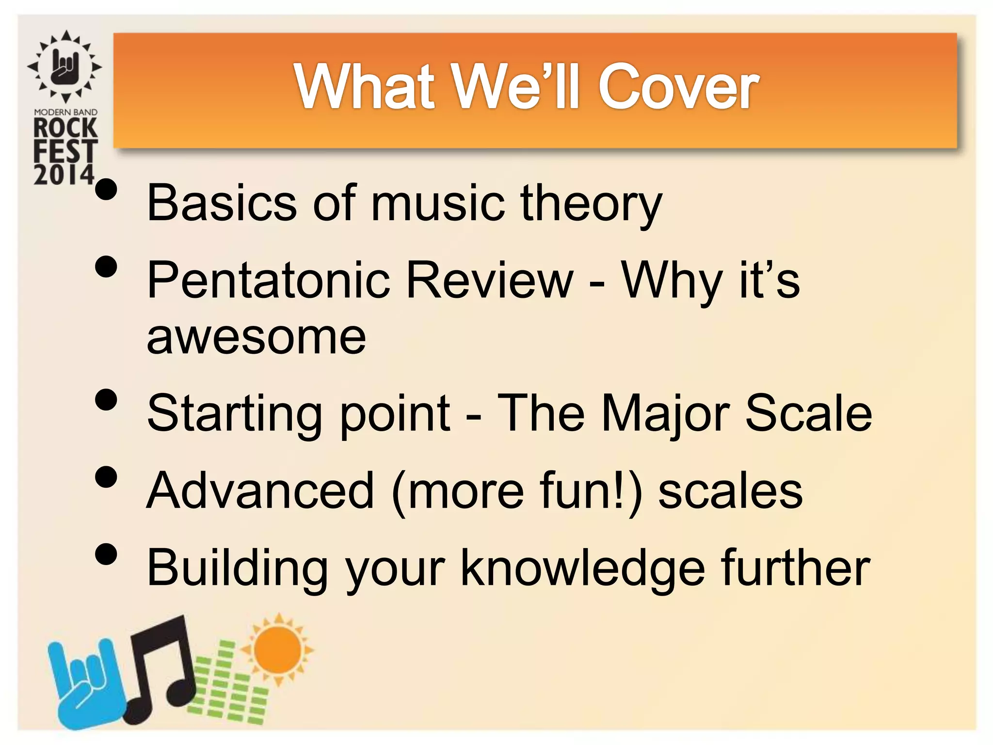 • Basics of music theory
• Pentatonic Review - Why it’s
awesome
• Starting point - The Major Scale
• Advanced (more fun!) scales
• Building your knowledge further
 