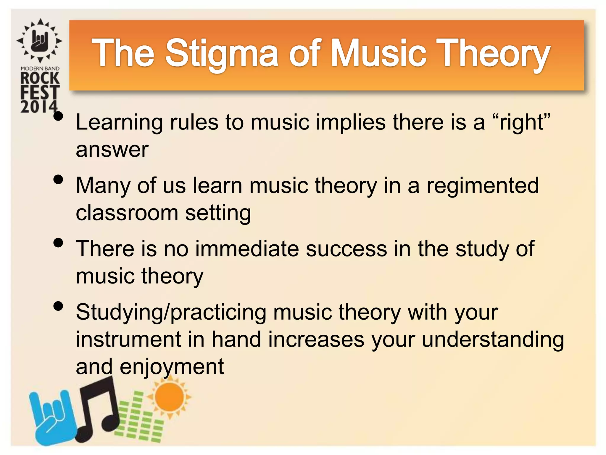 • Learning rules to music implies there is a “right”
answer
• Many of us learn music theory in a regimented
classroom setting
• There is no immediate success in the study of
music theory
• Studying/practicing music theory with your
instrument in hand increases your understanding
and enjoyment
 