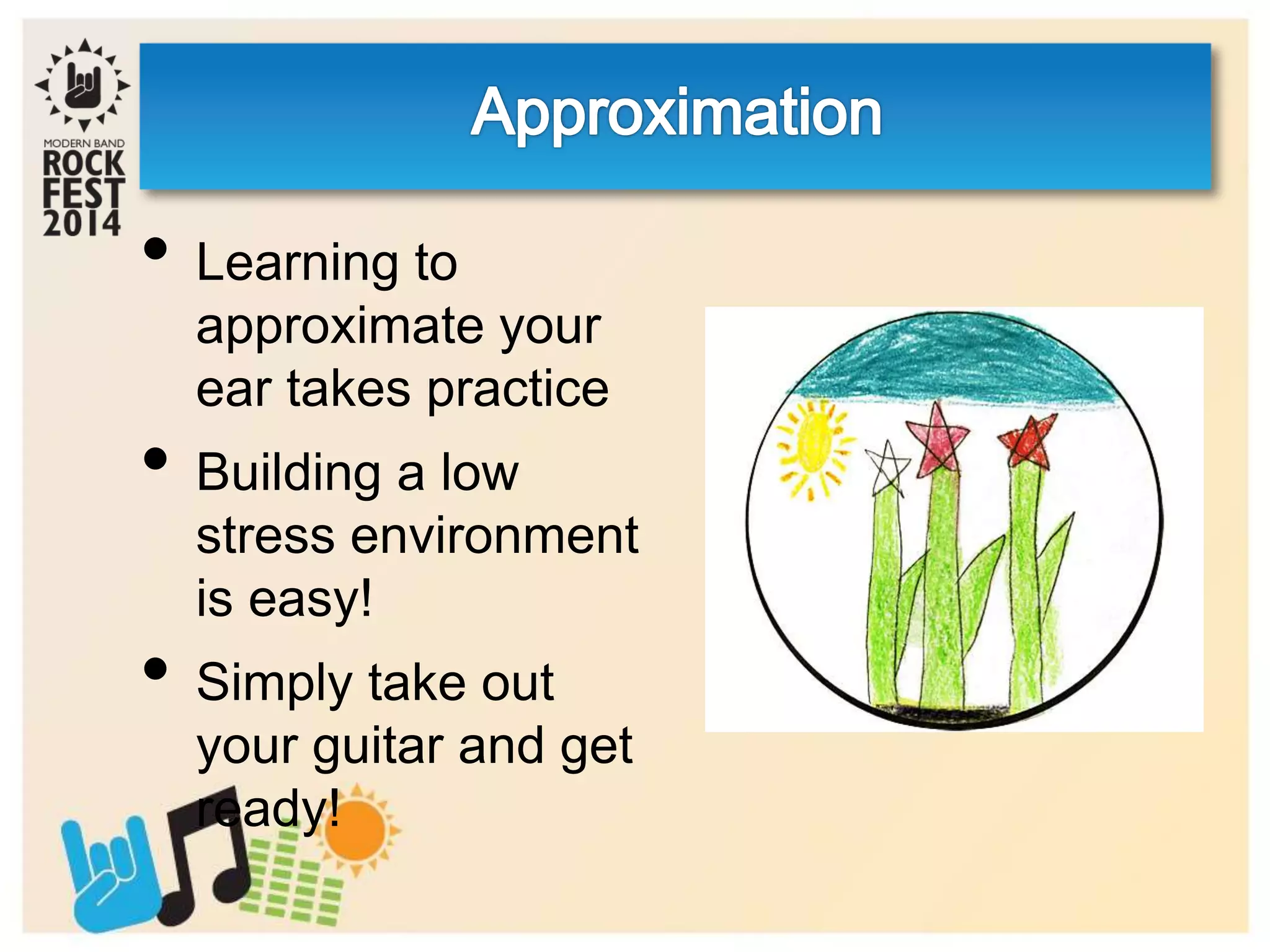 • Learning to
approximate your
ear takes practice
• Building a low
stress environment
is easy!
• Simply take out
your guitar and get
ready!
 