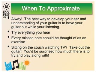 • Alway! The best way to develop your ear and
understanding of your guitar is to have your
guitar out while your listening.
• Try everything you hear
• Every missed note should be thought of as an
exercise
• Sitting on the couch watching TV? Take out the
guitar! You’d be surprised how much there is to
try and play along with!
 