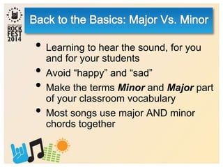 • Learning to hear the sound, for you
and for your students
• Avoid “happy” and “sad”
• Make the terms Minor and Major part
of your classroom vocabulary
• Most songs use major AND minor
chords together
 