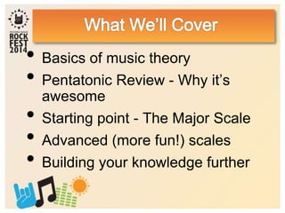• Basics of music theory
• Pentatonic Review - Why it’s
awesome
• Starting point - The Major Scale
• Advanced (more fun!) scales
• Building your knowledge further
 
