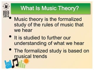 • Music theory is the formalized
study of the rules of music that
we hear
• It is studied to further our
understanding of what we hear
• The formalized study is based on
musical trends
 