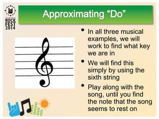 • In all three musical
examples, we will
work to find what key
we are in
• We will find this
simply by using the
sixth string
• Play along with the
song, until you find
the note that the song
seems to rest on
 