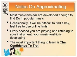 • Most musicians ear are developed enough to
find Do in popular music
• Occasionally, it will be difficult to find a key,
feel free to use online hints!
• Every second you are playing and listening to
your instrument, your musicianship is
developing
• The most important thing to learn is The
Confidence To Try!
 