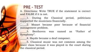 PRE - TEST
A. Directions: Write TRUE if the statement is correct
and FALSE if it is not.
_____1. During the Classical period, politicians
supported the musicians financially.
_____2. Mozart became poor because of financial
management problem.
_____3. Beethoven was named as “Father of
Symphony”.
_____4. Haydn became a deaf composer.
_____5. Classical music was not common among the
lower class because it was played in the court during
the classical period.
 