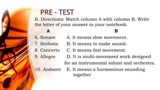 PRE - TEST
B. Directions: Match column A with column B. Write
the letter of your answer in your notebook.
A B
6. Sonare A. It means slow movement.
7. Sinfonia B. It means to make sound.
8. Concerto C. It means fast movement.
9. Allegro D. It is multi-movement work designed
for an instrumental soloist and orchestra.
10. Andante E. It means a harmonious sounding
together
 