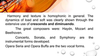 Harmony and texture is homophonic in general. The
dynamics of load and soft was clearly shown through the
extensive use of crescendo and diminuendo.
The great composers were: Haydn, Mozart and
Beethoven.
Concerto, Sonata, and Symphony are the
instrumental forms developed.
Opera Seria and Opera Buffa are the two vocal forms.
 