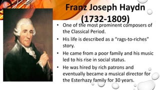 Franz Joseph Haydn
(1732-1809)
• One of the most prominent composers of
the Classical Period.
• His life is described as a “rags-to-riches”
story.
• He came from a poor family and his music
led to his rise in social status.
• He was hired by rich patrons and
eventually became a musical director for
the Esterhazy family for 30 years.
 