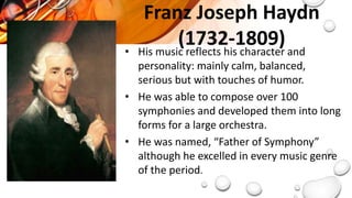 Franz Joseph Haydn
(1732-1809)
• His music reflects his character and
personality: mainly calm, balanced,
serious but with touches of humor.
• He was able to compose over 100
symphonies and developed them into long
forms for a large orchestra.
• He was named, “Father of Symphony”
although he excelled in every music genre
of the period.
 