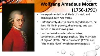 • He experimented in all kinds of music and
composed over 700 works.
• Unfortunately, due to mismanaged finances, he
lived his life in poverty, died young, and was
buried in an unknown grave.
• He composed wonderful concertos,
symphonies and operas such as “The Marriage
of Figaro” (1786), “Don Giovanni” (1789), and
“The Magic Flute” which became popular.
Wolfgang Amadeus Mozart
(1756-1791)
 