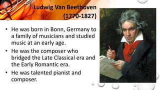Ludwig Van Beethoven
(1770-1827)
• He was born in Bonn, Germany to
a family of musicians and studied
music at an early age.
• He was the composer who
bridged the Late Classical era and
the Early Romantic era.
• He was talented pianist and
composer.
 