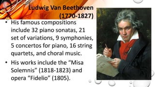 • His famous compositions
include 32 piano sonatas, 21
set of variations, 9 symphonies,
5 concertos for piano, 16 string
quartets, and choral music.
• His works include the “Misa
Solemnis” (1818-1823) and
opera “Fidelio” (1805).
Ludwig Van Beethoven
(1770-1827)
 