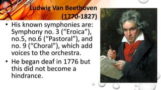 • His known symphonies are:
Symphony no. 3 (“Eroica”),
no.5, no.6 (“Pastoral”), and
no. 9 (“Choral”), which add
voices to the orchestra.
• He began deaf in 1776 but
this did not become a
hindrance.
Ludwig Van Beethoven
(1770-1827)
 