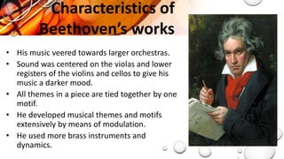 Characteristics of
Beethoven’s works
• His music veered towards larger orchestras.
• Sound was centered on the violas and lower
registers of the violins and cellos to give his
music a darker mood.
• All themes in a piece are tied together by one
motif.
• He developed musical themes and motifs
extensively by means of modulation.
• He used more brass instruments and
dynamics.
 