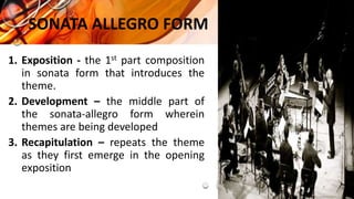 SONATA ALLEGRO FORM
1. Exposition - the 1st part composition
in sonata form that introduces the
theme.
2. Development – the middle part of
the sonata-allegro form wherein
themes are being developed
3. Recapitulation – repeats the theme
as they first emerge in the opening
exposition
 