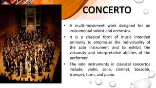 CONCERTO
• A multi-movement work designed for an
instrumental soloist and orchestra.
• It is a classical form of music intended
primarily to emphasize the individuality of
the solo instrument and to exhibit the
virtuosity and interpretative abilities of the
performer.
• The solo instruments in classical concertos
include, violin, cello, clarinet, bassoon,
trumpet, horn, and piano.
 