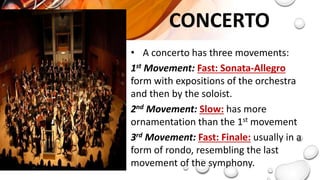 CONCERTO
• A concerto has three movements:
1st Movement: Fast: Sonata-Allegro
form with expositions of the orchestra
and then by the soloist.
2nd Movement: Slow: has more
ornamentation than the 1st movement
3rd Movement: Fast: Finale: usually in a
form of rondo, resembling the last
movement of the symphony.
 