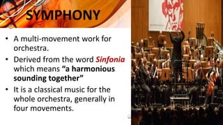 SYMPHONY
• A multi-movement work for
orchestra.
• Derived from the word Sinfonia
which means “a harmonious
sounding together”
• It is a classical music for the
whole orchestra, generally in
four movements.
 