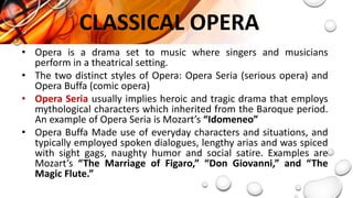 CLASSICAL OPERA
• Opera is a drama set to music where singers and musicians
perform in a theatrical setting.
• The two distinct styles of Opera: Opera Seria (serious opera) and
Opera Buffa (comic opera)
• Opera Seria usually implies heroic and tragic drama that employs
mythological characters which inherited from the Baroque period.
An example of Opera Seria is Mozart’s “Idomeneo”
• Opera Buffa Made use of everyday characters and situations, and
typically employed spoken dialogues, lengthy arias and was spiced
with sight gags, naughty humor and social satire. Examples are
Mozart’s “The Marriage of Figaro,” “Don Giovanni,” and “The
Magic Flute.”
 