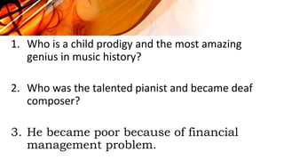 1. Who is a child prodigy and the most amazing
genius in music history?
2. Who was the talented pianist and became deaf
composer?
3. He became poor because of financial
management problem.
 