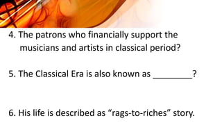 4. The patrons who financially support the
musicians and artists in classical period?
5. The Classical Era is also known as ________?
6. His life is described as “rags-to-riches” story.
 