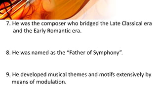 7. He was the composer who bridged the Late Classical era
and the Early Romantic era.
8. He was named as the “Father of Symphony”.
9. He developed musical themes and motifs extensively by
means of modulation.
 