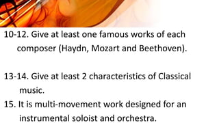 10-12. Give at least one famous works of each
composer (Haydn, Mozart and Beethoven).
13-14. Give at least 2 characteristics of Classical
music.
15. It is multi-movement work designed for an
instrumental soloist and orchestra.
 