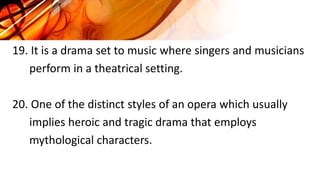 19. It is a drama set to music where singers and musicians
perform in a theatrical setting.
20. One of the distinct styles of an opera which usually
implies heroic and tragic drama that employs
mythological characters.
 