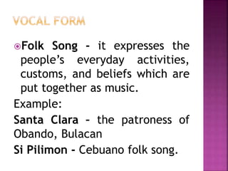 Folk Song - it expresses the
people’s everyday activities,
customs, and beliefs which are
put together as music.
Example:
Santa Clara – the patroness of
Obando, Bulacan
Si Pilimon - Cebuano folk song.
 